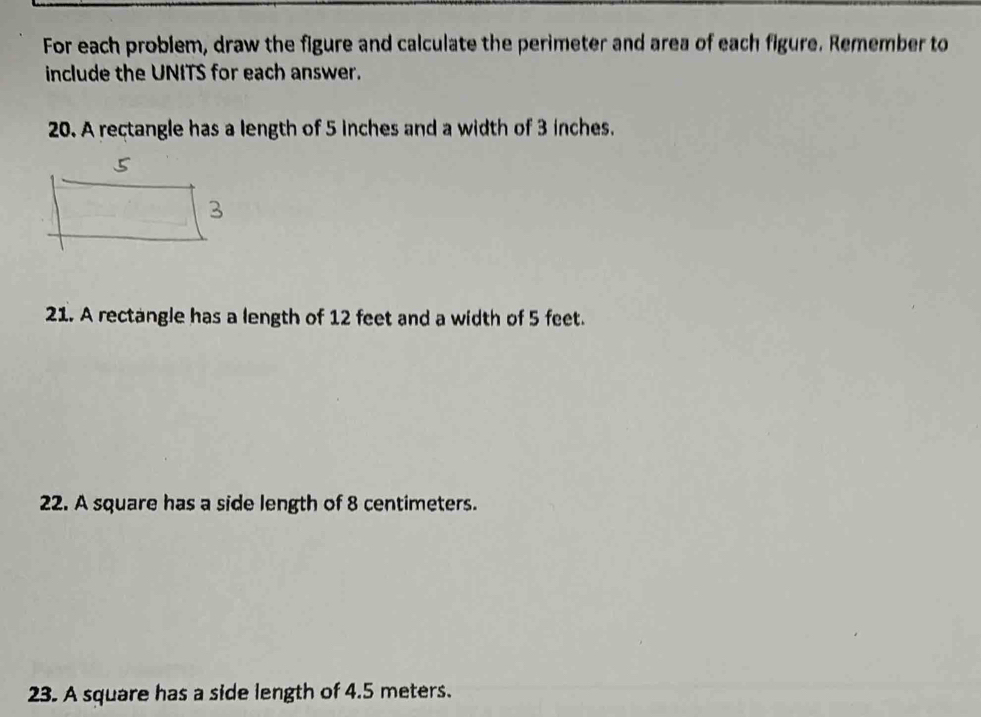 For each problem, draw the figure and calculate the perimeter and area of each figure. Remember to 
include the UNITS for each answer. 
20. A rectangle has a length of 5 inches and a width of 3 inches. 
21. A rectangle has a length of 12 feet and a width of 5 feet. 
22. A square has a side length of 8 centimeters. 
23. A square has a side length of 4.5 meters.