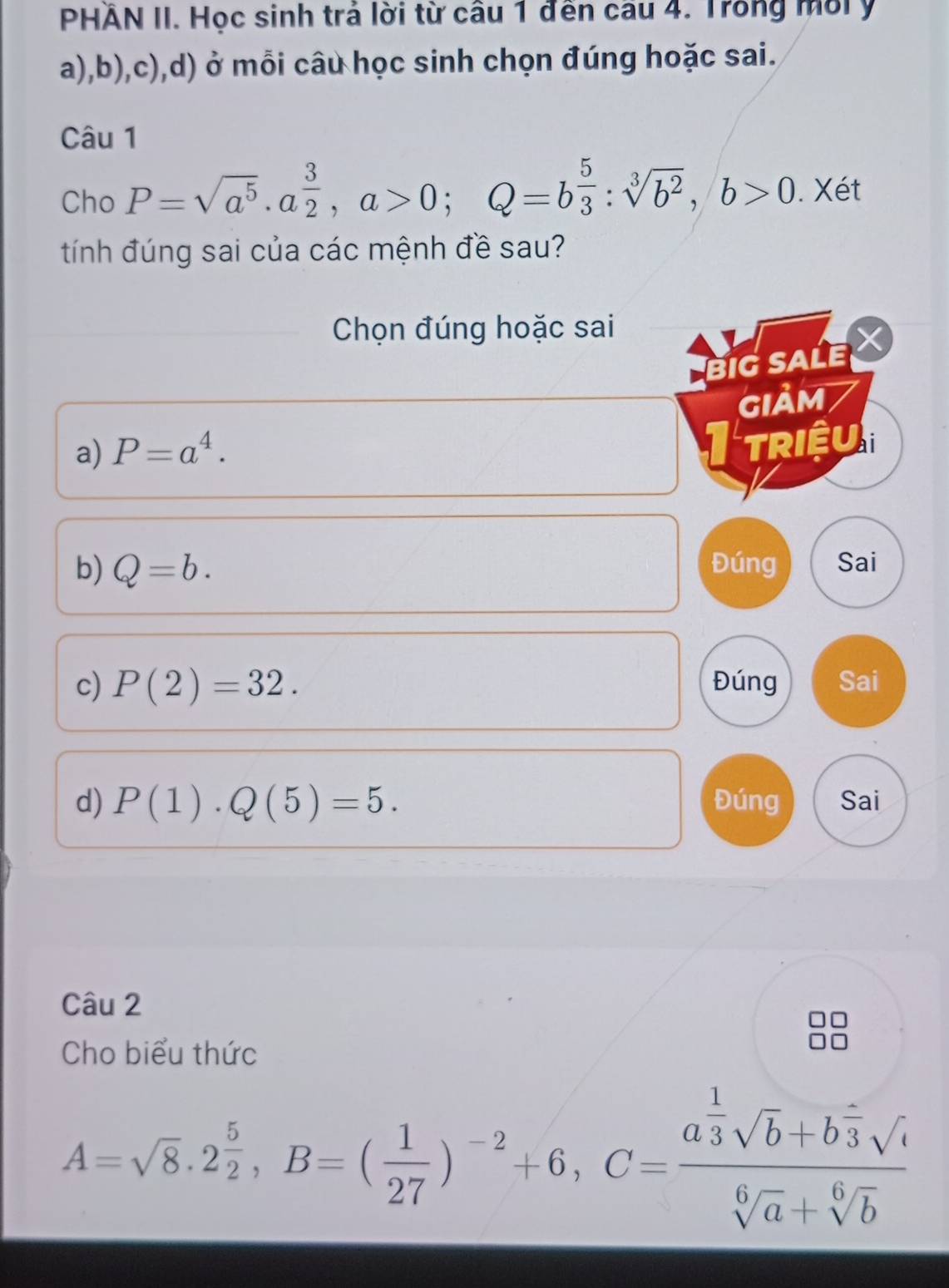 PHÄN II. Học sinh trả lời từ câu 1 đến câu 4. Trong môiy 
a),b),c),d) ở mỗi câu học sinh chọn đúng hoặc sai. 
Câu 1 
Cho P=sqrt(a^5)· a^(frac 3)2, a>0; Q=b 5/3 :sqrt[3](b^2), b>0. Xét 
tính đúng sai của các mệnh đề sau? 
Chọn đúng hoặc sai 
BiG SALE X 
GIảM 
a) P=a^4. 
I triệu 
b) Q=b. Đúng Sai 
c) P(2)=32. Đúng Sai 
d) P(1).Q(5)=5. Đúng Sai 
Câu 2 
Cho biểu thức
A=sqrt(8).2 5/2 , B=( 1/27 )^-2+6, C=frac a^(frac 1)3sqrt(b)+b^(frac 2)3sqrt(c)sqrt[6](a)+sqrt[6](b)