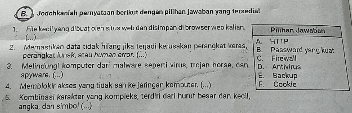 Jodohkanlah pernyataan berikut dengan pilihan jawaban yang tersedia! 
1. File kecil yang dibuat oleh situs web dan disimpan di browser web kalian. 
(...) 
2. Memastikan data tidak hilang jika terjadi kerusakan perangkat keras 
perangkat lunak, atau human error. (...) 
3. Melindungi komputer dari malware seperti virus, trojan horse, da 
spyware. (...) 
4. Memblokir akses yang tidak sah ke jaringan komputer. (...) 
5. Kombinasi karakter yang kompleks, terdiri dari huruf besar dan kecil, 
angka, dan simbol (...)