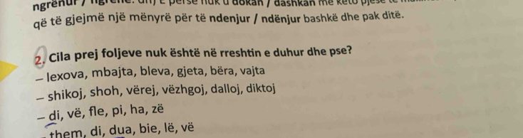 ngrenur / ngrêne: un) é perse nuk u dōkan / dashkan me keto pje:
ë të gjejmë një mënyrë për të ndenjur / ndënjur bashkë dhe pak ditë.
2. Cila prej foljeve nuk është në rreshtin e duhur dhe pse?
— Iexova, mbajta, bleva, gjeta, bëra, vajta
— shikoj, shoh, vërej, vëzhgoj, dalloj, diktoj
- di, vë, fle, pi, ha, zë
them, di, dua, bie, lë, vë