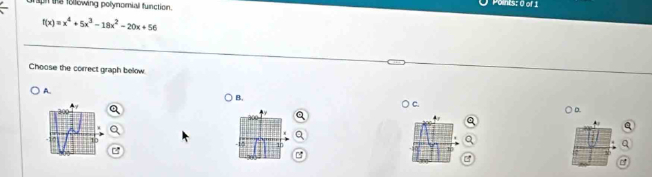 graph the following polynomial function. 
Points: 0 of 1
f(x)=x^4+5x^3-18x^2-20x+56
Choose the correct graph below 
A. 
B. 
○ C. 
D.
4y
A

-10 1
B 
s