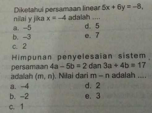 Diketahui persamaan linear 5x+6y=-8, 
nilai y jika x=-4 adalah ....
a. -5 d. 5
b. -3 e. 7
c. 2
Himpunan penyelesaian sistem
persamaan 4a-5b=2 dan 3a+4b=17
adalah (m,n). Nilai dari m-n adalah ....
a. -4 d. 2
b. -2 e. 3
c. 1