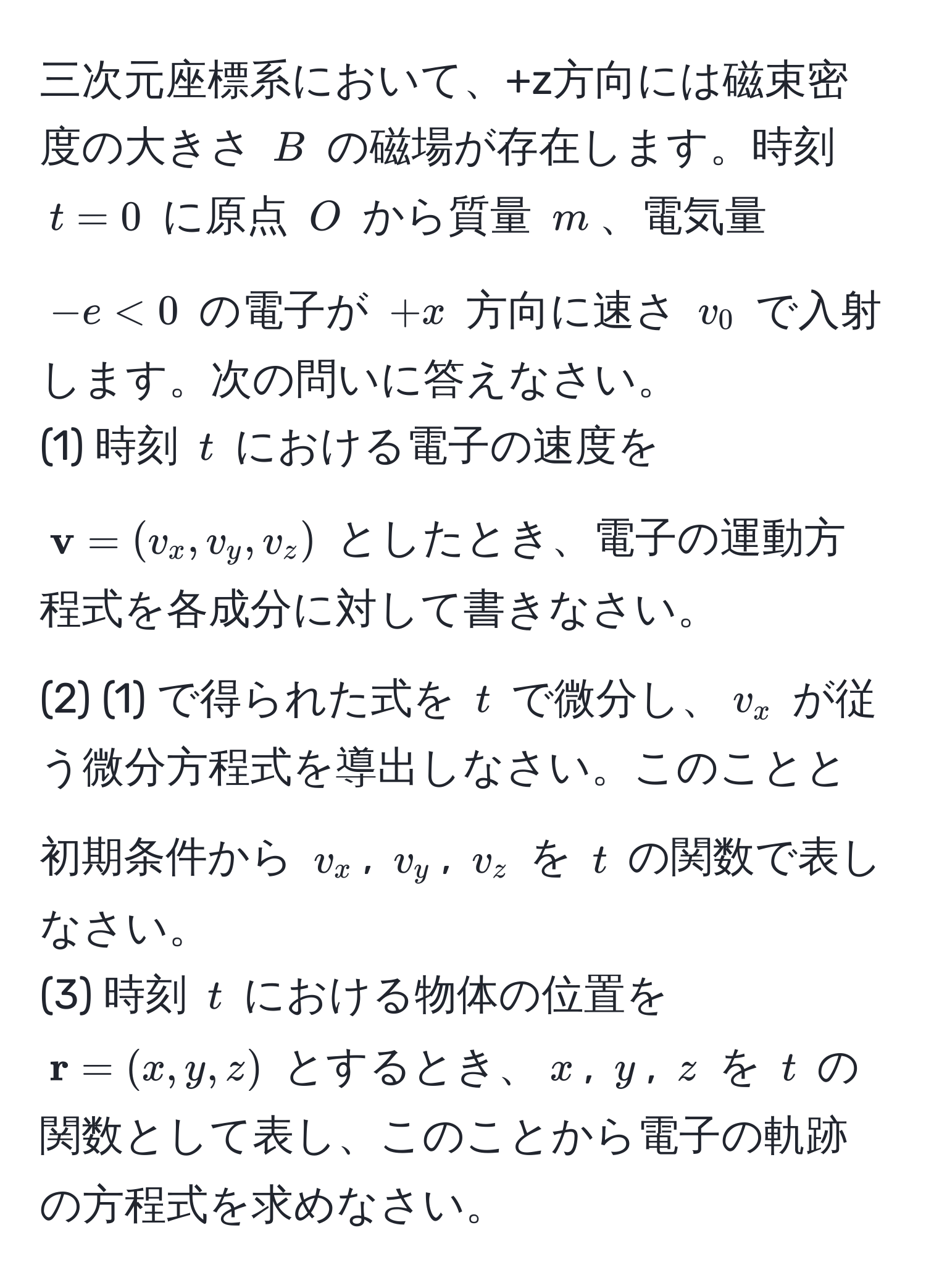 三次元座標系において、+z方向には磁束密度の大きさ $B$ の磁場が存在します。時刻 $t=0$ に原点 $O$ から質量 $m$、電気量 $-e < 0$ の電子が $+x$ 方向に速さ $v_0$ で入射します。次の問いに答えなさい。  
(1) 時刻 $t$ における電子の速度を $ v=(v_x,v_y,v_z)$ としたとき、電子の運動方程式を各成分に対して書きなさい。  
(2) (1) で得られた式を $t$ で微分し、$v_x$ が従う微分方程式を導出しなさい。このことと初期条件から $v_x$, $v_y$, $v_z$ を $t$ の関数で表しなさい。  
(3) 時刻 $t$ における物体の位置を $ r=(x,y,z)$ とするとき、$x$, $y$, $z$ を $t$ の関数として表し、このことから電子の軌跡の方程式を求めなさい。