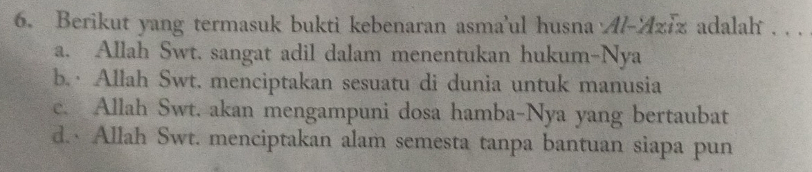 Berikut yang termasuk bukti kebenaran asma'ul husna Al-ziz adalah . . .
a. Allah Swt. sangat adil dalam menentukan hukum-Nya
b. · Allah Swt. menciptakan sesuatu di dunia untuk manusia
c. Allah Swt. akan mengampuni dosa hamba-Nya yang bertaubat
d. Allah Swt. menciptakan alam semesta tanpa bantuan siapa pun