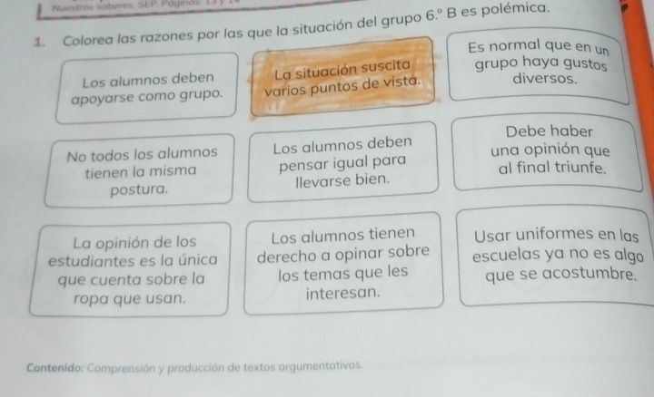 Nuestrás saberes. SEP. Páginás 
1. Colorea las razones por las que la situación del grupo 6.º B es polémica. 
Es normal que en un 
Los alumnos deben La situación suscita grupo haya gustos 
apoyarse como grupo. varios puntos de vista. diversos. 
Debe haber 
No todos los alumnos Los alumnos deben una opinión que 
tienen la misma pensar igual para al final triunfe. 
postura. llevarse bien. 
La opinión de los Los alumnos tienen Usar uniformes en las 
estudiantes es la única derecho a opinar sobre escuelas ya no es algo 
que cuenta sobre la los temas que les que se acostumbre. 
ropa que usan. interesan. 
Contenido: Comprensión y producción de textos argumentativos.