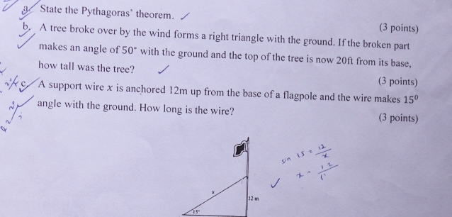 a State the Pythagoras' theorem..
(3 points)
b.  A tree broke over by the wind forms a right triangle with the ground. If the broken part
makes an angle of 50° with the ground and the top of the tree is now 20ft from its base,
how tall was the tree?
(3 points)
A support wire x is anchored 12m up from the base of a flagpole and the wire makes 15°
angle with the ground. How long is the wire? (3 points)