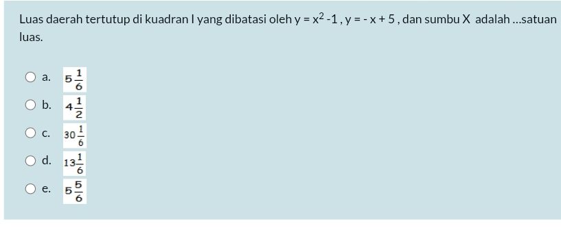 Luas daerah tertutup di kuadran I yang dibatasi oleh y=x^2-1, y=-x+5 , dan sumbu X adalah ...satuan
luas.
a. 5 1/6 
b. 4 1/2 
C. 30 1/6 
d. 13 1/6 
e. 5 5/6 