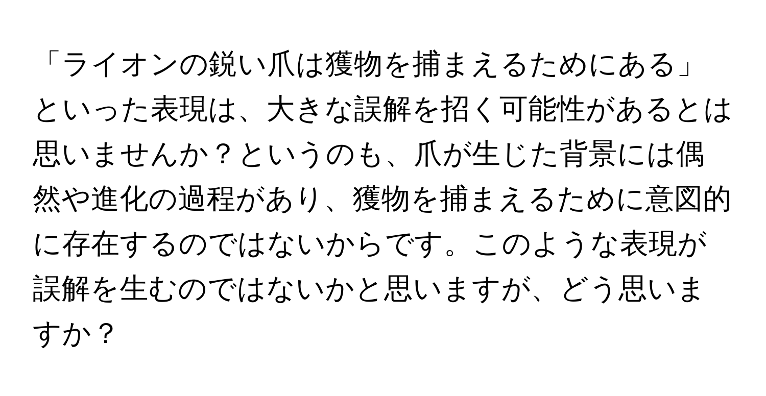 「ライオンの鋭い爪は獲物を捕まえるためにある」といった表現は、大きな誤解を招く可能性があるとは思いませんか？というのも、爪が生じた背景には偶然や進化の過程があり、獲物を捕まえるために意図的に存在するのではないからです。このような表現が誤解を生むのではないかと思いますが、どう思いますか？