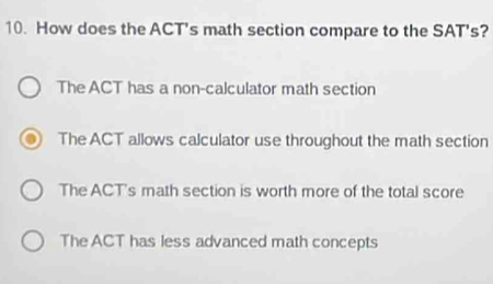 How does the ACT's math section compare to the SAT's?
The ACT has a non-calculator math section
The ACT allows calculator use throughout the math section
The ACT's math section is worth more of the total score
The ACT has less advanced math concepts