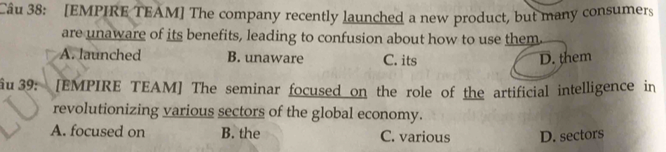 [EMPIRE TEAM] The company recently launched a new product, but many consumers
are unaware of its benefits, leading to confusion about how to use them.
A. launched B. unaware C. its D. them
ầu 39: [EMPIRE TEAM] The seminar focused on the role of the artificial intelligence in
revolutionizing various sectors of the global economy.
A. focused on B. the C. various D. sectors