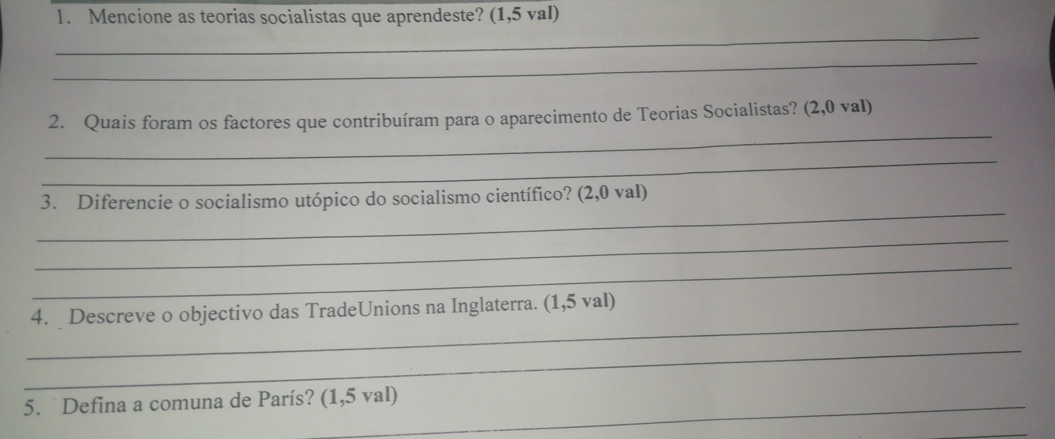 Mencione as teorias socialistas que aprendeste? (1,5 val) 
_ 
_ 
_ 
2. Quais foram os factores que contribuíram para o aparecimento de Teorias Socialistas? (2,0 val) 
_ 
_ 
3. Diferencie o socialismo utópico do socialismo científico? (2,0 val) 
_ 
_ 
_ 
4. Descreve o objectivo das TradeUnions na Inglaterra. (1,5 val) 
_ 
5. Defina a comuna de París? (1,5 val)