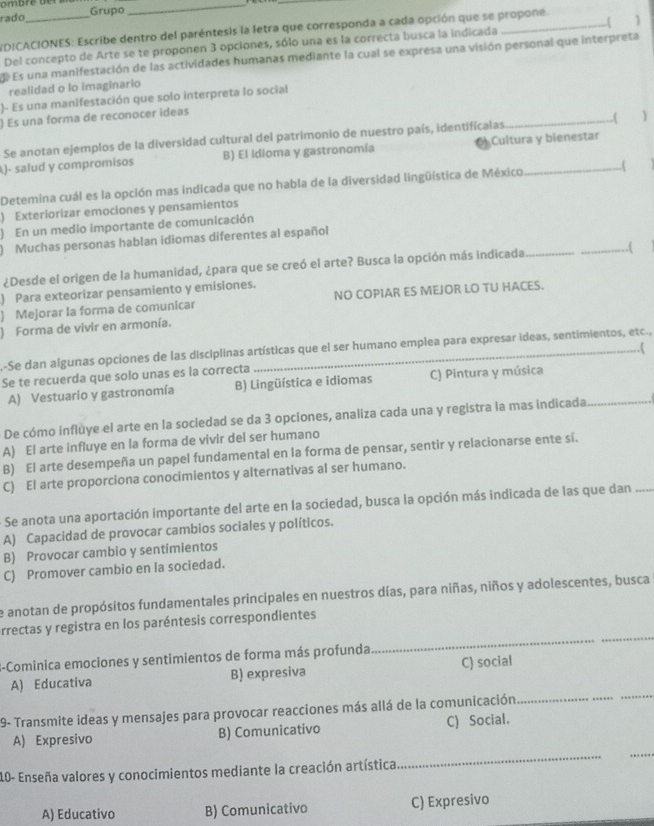 rado_ Grupo
_
_
DICACIONES: Escribe dentro del paréntesis la letra que corresponda a cada opción que se propone. 1
Del concepto de Arte se te proponen 3 opciones, sólo una es la correcta busca la indicada
E Es una manifestación de las actividades humanas mediante la cual se expresa una visión personal que interpreta
realidad o lo imaginario
)- Es una manifestación que solo interpreta lo social
) Es una forma de reconocer ideas
Se anotan ejemplos de la diversidad cultural del patrimonio de nuestro país, identifícalas _,( 
A)- salud y compromisos B) El Idioma y gastronomía Cultura y blenestar
Detemina cuál es la opción mas indicada que no habla de la diversidad lingüística de México
) Exteriorizar emociones y pensamientos
) En un medio importante de comunicación
) Muchas personas hablan idiomas diferentes al español
¿Desde el origen de la humanidad, ¿para que se creó el arte? Busca la opción más indicada_
_
) Para exteorizar pensamiento y emisiones.
) Mejorar Ia forma de comunicar NO COPIAR ES MEJOR LO TU HACES.
) Forma de vivir en armonía.
A-Se dan algunas opciones de las disciplinas artísticas que el ser humano emplea para expresar ideas, sentimientos, etc.,
Se te recuerda que solo unas es la correcta
A) Vestuario y gastronomía B) Lingüística e idiomas C) Pintura y música
De cómo influye el arte en la socledad se da 3 opciones, analiza cada una y registra la mas indicada_
A) El arte influye en la forma de vivir dei ser humano
B) El arte desempeña un papel fundamental en la forma de pensar, sentir y relacionarse ente sí.
C) El arte proporciona conocimientos y alternativas al ser humano.
Se anota una aportación importante del arte en la sociedad, busca la opción más indicada de las que dan_
A) Capacidad de provocar cambios sociales y políticos.
B) Provocar cambio y sentimientos
C) Promover cambio en la sociedad.
de anotan de propósitos fundamentales principales en nuestros días, para niñas, niños y adolescentes, busca
_
_
rrectas y registra en los paréntesis correspondientes
-Cominica emociones y sentimientos de forma más profunda
A) Educativa B) expresiva C) social
9- Transmite ideas y mensajes para provocar reacciones más allá de la comunicación
__
_
A) Expresivo B) Comunicativo C) Social.
10- Enseña valores y conocimientos mediante la creación artística
_
A) Educativo B) Comunicativo C) Expresivo