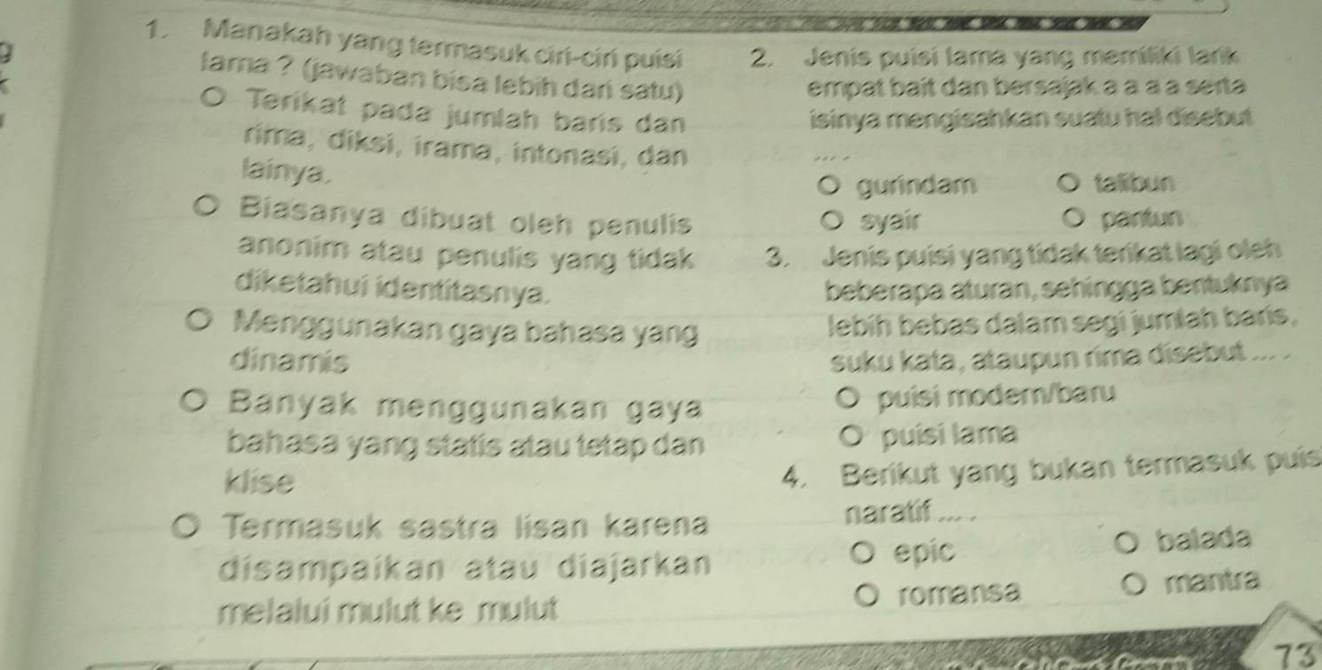 Manakah yang termasuk ciri-ciń puisi 2. Jenis puisi lama yang memíliki lańk
J
lama ? (jawaban bisa lebih dar satu)
empat baît dan bersajak à à à à seɪta
O Terikat pada jumlah baris dan
isinya mengisahkan suatu hal disebut
rima, diksi, irama, intonasi, dan
lainya.
gurindam talibun
Biasanya dibuat oleh penulis syair pantun
anonim atau penulis yang tidak 3. Jenis puisi yang tidak terikat lagi oleh
diketahui identitasnya. beberapa aturan, sehingga bentuknya
Menggunakan gaya bahasa yang lebíh bebas dalam segi jumlah barís,
dinamis suku kata, ataupun rima disebut ... 
Banyak menggunakan gaya O puísi moder/baru
bahasa yang statis atau tetap dan O puísi lama
klise
4. Berikut yang bukan termasuk puis
Termasuk sastra lisan karena naratif ….
epic
disampaíkan atau diajarkan balada
melalui mulut ke mulut romansa
mantra
wertl 73