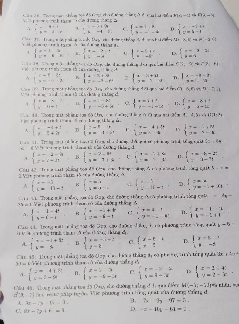 Trong mặt phẳng tọa độ Oxy, cho đường thẳng ; A đi qua hai điểm E(8;-4) và F(9;-5).
Viết phương trình tham số của đường thẳng △.
A. beginarrayl x=9+t y=-5-tendarray. B. beginarrayl x=8+9t y=-4-5tendarray. C. beginarrayl x=1+8t y=-1-4tendarray. D. beginarrayl x=-9+t y=5-tendarray. ^circ 
Câu 37. Trong mặt phẳng tọa độ Ozy, cho đường thẳng dị đi qua hai điểm M(-3;6) và N(-2;0).
Viết phương trình tham số của đường thẳng d
A. beginarrayl x=1-3t y=-6+6tendarray. B. beginarrayl x=-2+t y=-6tendarray. C. beginarrayl x=2+t y=-6tendarray. D. beginarrayl x=-3-2t y=6endarray.
Câu 38. Trong mặt phẳng tọa độ Oxy, cho đường thẳng d đi qua hai điểm C(2;-2) và F(8;-6).
Việt phương trình tham số của đường thẳng d.
A. beginarrayl x=8+3t y=-6-2tendarray. B. beginarrayl x=2+8t y=-2-6tendarray. C. beginarrayl x=3+2t y=-2-2tendarray. D. beginarrayl x=-8+3t y=6-2tendarray.
Câu 39. Trong mặt phẳng tọa độ Oxy, cho đường thẳng d đi qua hai điểm C(-8;6) và D(-7;1).
Việt phương trình tham số của đường thẳng d.
A. beginarrayl x=-8-7t y=6+tendarray. B. beginarrayl x=1-8t y=-5+6tendarray. C. beginarrayl x=7+t y=-1-5tendarray. D. beginarrayl x=-8+t y=6-5tendarray.
Câu 40. Trong mặt phẳng tọa độ Oxy, cho đường thẳng △ di qua hai điểm A(-4;5) và D(1;2).
Việt phương trình tham số của đường thẳng △.
A. beginarrayl x=-4+t y=5+2tendarray. B. beginarrayl x=5-4t y=-3+5tendarray. C. beginarrayl x=-4+5t y=5-3tendarray. D. beginarrayl x=-1+5t y=-2-3tendarray.
Câu 41. Trong mặt phẳng tọa độ Oxy, cho đường thẳng d có phương trình tổng quát 3x+8y-
50=0. Viết phương trình tham số của đường thẳng d.
A. beginarrayl x=-2-8t y=7+3tendarray. B. beginarrayl x=2-8t y=-7+3tendarray. C. beginarrayl x=-2+8t y=-2-3tendarray. D. beginarrayl x=-8-2t y=3+7tendarray.
Câu 42. Trong mặt phẳng tọa độ Oxy, cho đường thẳng Δ có phương trình tổng quát 5-x=
0.Viết phương trình tham số của đường thẳng △.
A. beginarrayl x=-5 y=-10-tendarray. B. beginarrayl x=5 y=5+tendarray. C. beginarrayl x=5 y=10-tendarray. D. beginarrayl x=5t y=-1+10tendarray.
Câu 43. Trong mặt phẳng tọa độ Oxy, cho đường thẳng Δ có phương trình tổng quát -x-4y-
25=0 Viết phương trình tham số của đường thẳng A.
A. beginarrayl x=1+4t y=6-tendarray. B. beginarrayl x=-1+4t y=-6-tendarray. C. beginarrayl x=4-t y=-1-6tendarray. D. beginarrayl x=-1-4t y=-1+tendarray.
Câu 44. Trong mặt phẳng tọa độ Oxy, cho đường thẳng dị có phương trình tổng quát y+8=
0.Viết phương trình tham số của đường thẳng d_1.
A. beginarrayl x=-1+5t y=-8tendarray. B. beginarrayl x=-5-t y=8endarray. C. beginarrayl x=5+t y=5endarray. D. beginarrayl x=5-t y=-8endarray.
Câu 45. Trong mặt phẳng tọa độ Oxy, cho đường thẳng d_1 có phương trình tổng quát 3x+4y+
30=0 Viết phương trình tham số của đường thắng d_1.
A. beginarrayl x=-4+2t y=3-9tendarray. B. beginarrayl x=2-4t y=-9+3tendarray. C. beginarrayl x=-2-4t y=9+3tendarray. D. beginarrayl x=2+4t y=2-3tendarray.
Câu 46. Trong mặt phẳng tọa độ Oxy, cho đường thẳng d đi qua điểm M(-1;-10) và nhận ve
vector n(9;-7) làm véctơ pháp tuyến. Viết phương trình tổng quát của đường thẳng d.
B.
A. 9x-7y-61=0. -7x-9y-97=0.
C. 9x-7y+61=0.
D. -x-10y-61=0.