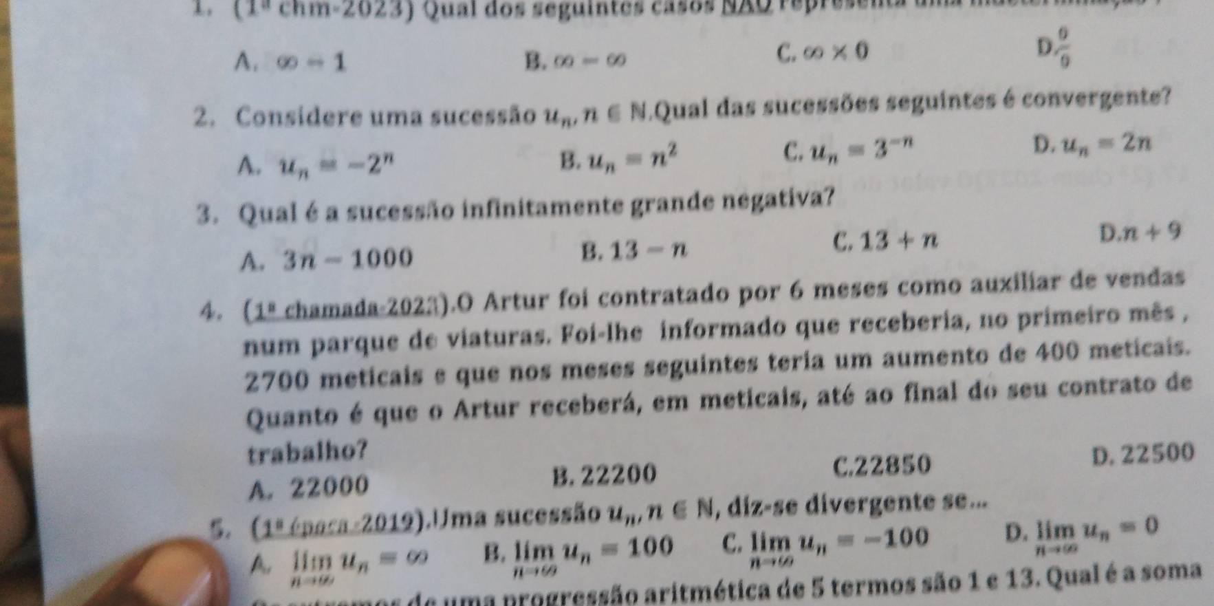 (1^achm-2023) Qual dos seguintes casos NAQ repre
A. ∈fty -1 B. ∈fty =∈fty
C. ∈fty * 0 D  0/9 
2. Considere uma sucessão u_n, n∈ N Qual das sucessões seguintes é convergente?
A. u_n=-2^n B. u_n=n^2
D.
C. u_n=3^(-n) u_n=2n
3. Qual é a sucessão infinitamente grande negativa?
C. 13+n
D. n+9
A. 3n-1000
B. 13-n
4. . 1° chamada-2023).O Artur foi contratado por 6 meses como auxiliar de vendas
num parque de viaturas. Foi-lhe informado que receberia, no primeiro mês ,
2700 meticais e que nos meses seguintes teria um aumento de 400 meticais.
Quanto é que o Artur receberá, em meticais, até ao final do seu contrato de
trabalho?
A. 22000 B. 22200 C. 22850 D. 22500
(1°Cpoca-2019) ).Uma sucessão u_n, n∈ N , diz-se divergente se...
A. limlimits _nto ∈fty u_n=∈fty
B. limlimits _nto ∈fty u_n=100 C. limlimits _nto ∈fty u_n=-100 D. limlimits _nto ∈fty u_n=0
e de uma progressão aritmética de 5 termos são 1 e 13. Qual é a soma