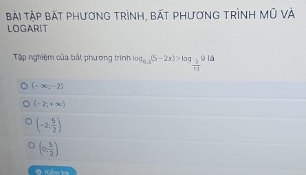 Bài ập bấT phươnG trình, bất phươnG trình Mũ vÀ
LOGARIT
Tập nghiệm của bất phương trinh log _0.3(5-2x)>log _ 3/10 9 là
(-∈fty ;-2)
(-2;+∈fty )
(-2: 5/2 )
(0; 5/2 )
O Kiểm tra