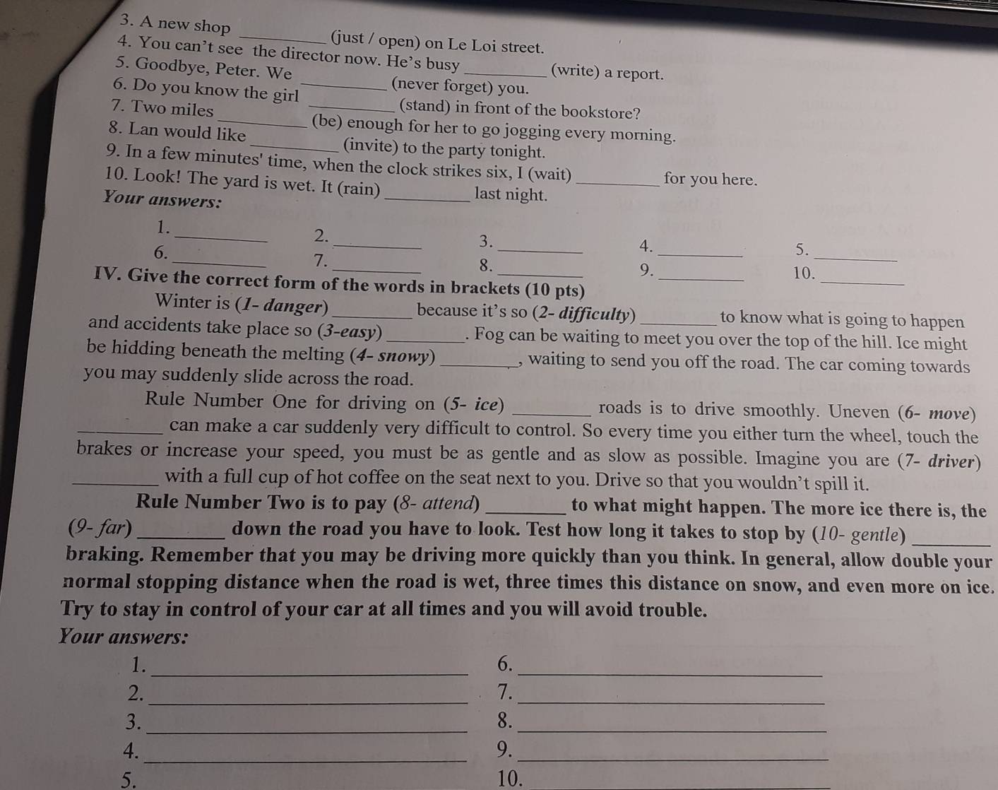 A new shop _(just / open) on Le Loi street.
4. You can’t see the director now. He’s busy (write) a report.
5. Goodbye, Peter. We (never forget) you.
6. Do you know the girl_
_
7. Two miles
_(stand) in front of the bookstore?
(be) enough for her to go jogging every morning.
8. Lan would like
_(invite) to the party tonight.
9. In a few minutes' time, when the clock strikes six, I (wait)
for you here.
10. Look! The yard is wet. It (rain)_ last night._
Your answers:
_
_
1.
_
2.
_
_
3.
6.
_
4.
5.
7.
_
_8. 10.
9.
IV. Give the correct form of the words in brackets (10 pts)_
Winter is (1- danger) _because it’s so (2- difficulty) to know what is going to happen
and accidents take place so (3-easy)_ . Fog can be waiting to meet you over the top of the hill. Ice might
be hidding beneath the melting (4- snowy) _, waiting to send you off the road. The car coming towards
you may suddenly slide across the road.
Rule Number One for driving on (5- ice) _roads is to drive smoothly. Uneven (6- move)
_can make a car suddenly very difficult to control. So every time you either turn the wheel, touch the
brakes or increase your speed, you must be as gentle and as slow as possible. Imagine you are (7- driver)
_with a full cup of hot coffee on the seat next to you. Drive so that you wouldn’t spill it.
Rule Number Two is to pay (8- attend) _to what might happen. The more ice there is, the
(9- far) _down the road you have to look. Test how long it takes to stop by (10- gentle)_
braking. Remember that you may be driving more quickly than you think. In general, allow double your
normal stopping distance when the road is wet, three times this distance on snow, and even more on ice.
Try to stay in control of your car at all times and you will avoid trouble.
Your answers:
1._
6._
2._
7._
3._
8._
4._
9._
5. 10.
_