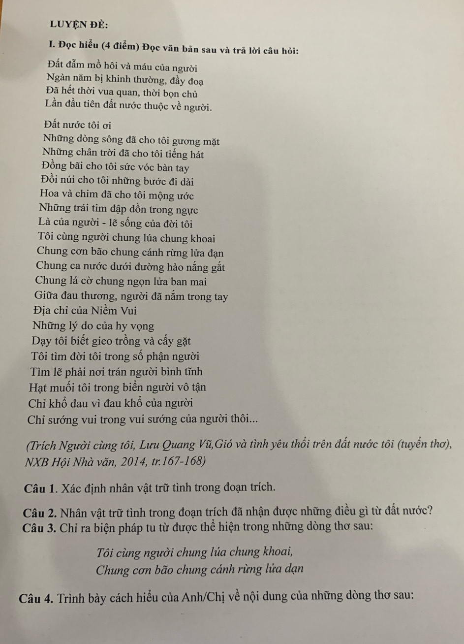 luyện đẻ:
I. Đọc hiểu (4 điểm) Đọc văn bản sau và trả lời câu hỏi:
Đất đẫm mồ hôi và máu của người
Ngàn năm bị khinh thường, đầy đoạ
Đã hết thời vua quan, thời bọn chủ
Lần đầu tiên đất nước thuộc về người.
Đất nước tôi ơi
Những dòng sông đã cho tôi gương mặt
Những chân trời đã cho tôi tiếng hát
Đồng bãi cho tôi sức vóc bàn tay
Đồi núi cho tôi những bước đi dài
Hoa và chim đã cho tôi mộng ước
Những trái tim đập dồn trong ngực
Là của người - lẽ sống của đời tôi
Tôi cùng người chung lúa chung khoai
Chung cơn bão chung cánh rừng lửa đạn
Chung ca nước dưới đường hào nắng gắt
Chung lá cờ chung ngọn lửa ban mai
Giữa đau thương, người đã nắm trong tay
Địa chỉ của Niềm Vui
Những lý do của hy vọng
Dạy tôi biết gieo trồng và cấy gặt
Tôi tìm đời tôi trong số phận người
Tìm lẽ phải nơi trán người bình tĩnh
Hạt muối tôi trong biển người vô tận
Chỉ khổ đau vì đau khổ của người
Chỉ sướng vui trong vui sướng của người thôi...
(Trích Người cùng tôi, Lưu Quang Vũ,Gió và tình yêu thổi trên đất nước tôi (tuyển thơ),
NXB Hội Nhà văn, 2014, tr.167-168)
Câu 1. Xác định nhân vật trữ tình trong đoạn trích.
Câu 2. Nhân vật trữ tình trong đoạn trích đã nhận được những điều gì từ đất nước?
Câu 3. Chỉ ra biện pháp tu từ được thể hiện trong những dòng thơ sau:
Tôi cùng người chung lúa chung khoai,
Chung cơn bão chung cánh rừng lửa dạn
Câu 4. Trình bày cách hiểu của Anh/Chị về nội dung của những dòng thơ sau: