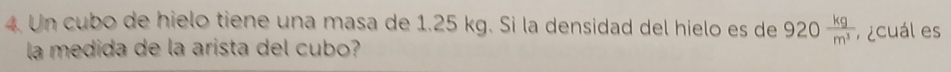 Un cubo de hielo tiene una masa de 1.25 kg. Si la densidad del hielo es de 920 kg/m^3  cuál es 
la medida de la arista del cubo?