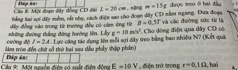 Đáp án: 
Câu 8: Một đoạn dây đồng CD dài L=20cm , nặng m=15g được treo ở hai đầu 
bằng hai sợi dây mềm, rất nhẹ, cách điện sao cho đoạn dây CD nằm ngang. Đưa đoạn ng 
dây đồng vào trong từ trường đều có cảm ứng từ B=0,5T và các đường sức từ là 
những đường thẳng đứng hướng lên. Lấy g=10m/s^2. Cho dòng điện qua dây CD có 
cường độ I=2A. Lực căng tác dụng lên mỗi sợi dây treo bằng bao nhiêu N? (Kết quả 
làm tròn đến chữ số thứ hai sau dấu phầy thập phân) 
Đáp án: 
Câu 9: Một nguồn điện có suất điện động E=10V , điện trở trong r=0,1Omega , hai A.