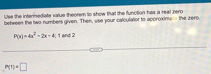 Use the intermediate value theorem to show that the function has a real zero 
between the two numbers given. Then, use your calculator to approximate the zero.
P(x)=4x^2-2x-4;1 and 2
P(1)=□