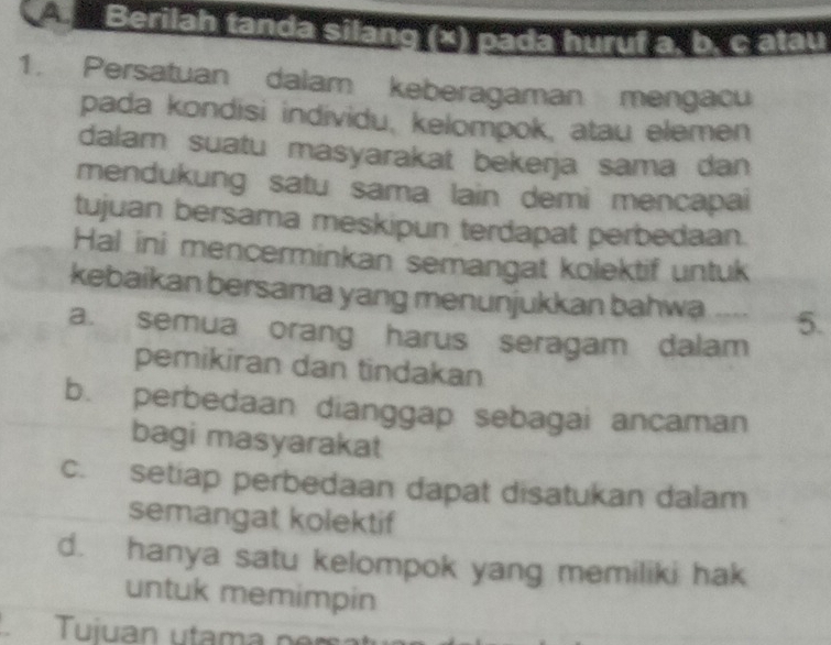 A Berilah tanda silàng (x) pada huruf a. b. c atau
1. Persatuan dalam keberagaman mengacu
pada kondisi individu, kelompok, atau elemen
dalam suatu masyarakat bekerja sama dan
mendukung satu sama lain demi mencapai
tujuan bersama meskipun terdapat perbedaan.
Hal ini mencerminkan semangat kolektif untuk
kebaikan bersama yang menunjukkan bahwa 5.
a. semua orang harus seragam dalam
pemikiran dan tindakan
b. perbedaan dianggap sebagai ancaman
bagi masyarakat
c. setiap perbedaan dapat disatukan dalam
semangat kolektif
d. hanya satu kelompok yang memiliki hak
untuk memimpin
Tuiuan utam a n r