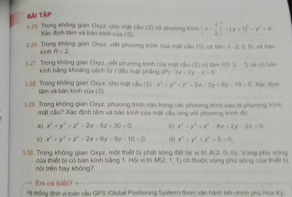 bài tập
5.25. Trong không gian Oxyz, cho mặt cầu (S) có phương trình (x- 1/2 )^2+(y+1)^2+z^2=9
Xác định tâm và bân kinh của (S).
5.26. Trong không gian Oxyz, viết phương trình của mặt cầu (S) có tâm I(-2,0,5) yà bàn
kinh R=2.
5.27. Trong không gian Oxyz, viết phương trình của mặt cầu (S) có tâm I(0,3,-1) và có bàn
kính bằng khoảng cách từ / đến mặt phẳng (P) : 3x+2y-z=0.
5.28. Trong không gian Oxyz, cho mặt cầu (S) : x^2+y^2+z^2+2x-2y+8z-18=0 Xác định
tâm và bán kính của (S).
5.29. Trong không gian Oxyz, phương trình nào trong các phương trình sau là phương trình
mặt cầu? Xác định tâm và bán kinh của mặt cầu ứng với phương trình đó.
a) x^2+y^2+z^2-2x-5z+30=0; b) x^2+y^2+z^2-4x+2y-2z=0,
c) x^3+y^3+z^3-2x+6y-9z-10=0; d) x^2+y^2+z^2+5=0.
5.30. Trong không gian Oxyz, một thiết bị phát sóng đặt tại vị tri A(2;0,0) Vùng phù sóng
của thiết bị có bán kính bảng 1. Hỏi vị trì M(2;1;1) có thuộc vùng phủ sóng của thiết bị
nói trên hay không?
Em có biết?
Hệ thống định vị toán cầu GPS (Global Positioning System) được vận hành bởi chính phủ Hoa Kỳ.