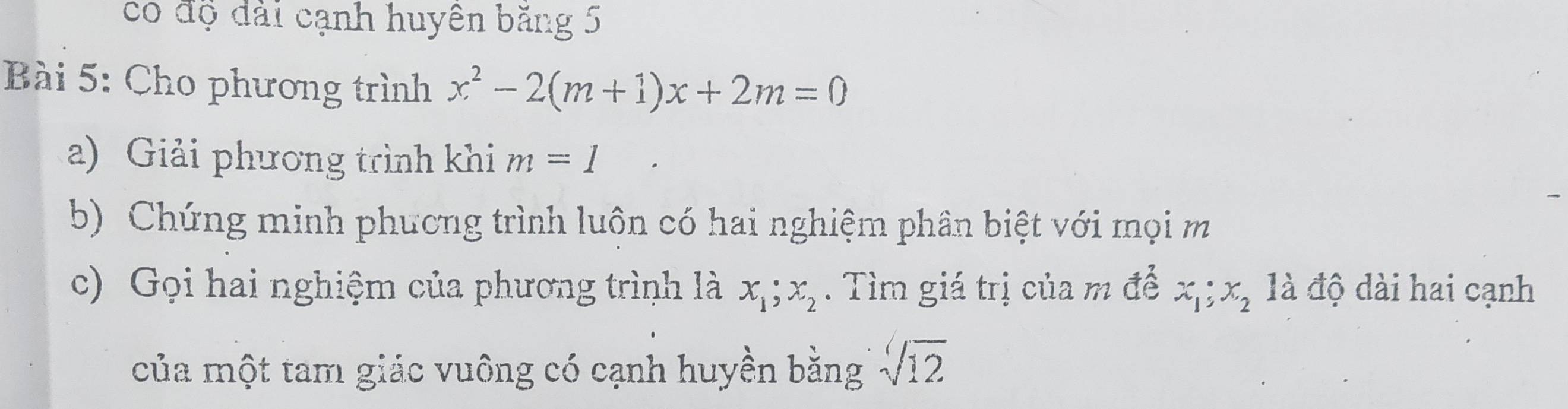 có độ đài cạnh huyên băng 5 
Bài 5: Cho phương trình x^2-2(m+1)x+2m=0
a) Giải phương trình khi m=1
b) Chứng minh phương trình luộn có hai nghiệm phân biệt với mọi m 
c) Gọi hai nghiệm của phương trình là x_1; x_2. Tìm giá trị của m để x_1; x_2 là độ dài hai cạnh 
của một tam giác vuông có cạnh huyền bằng sqrt[4](12)