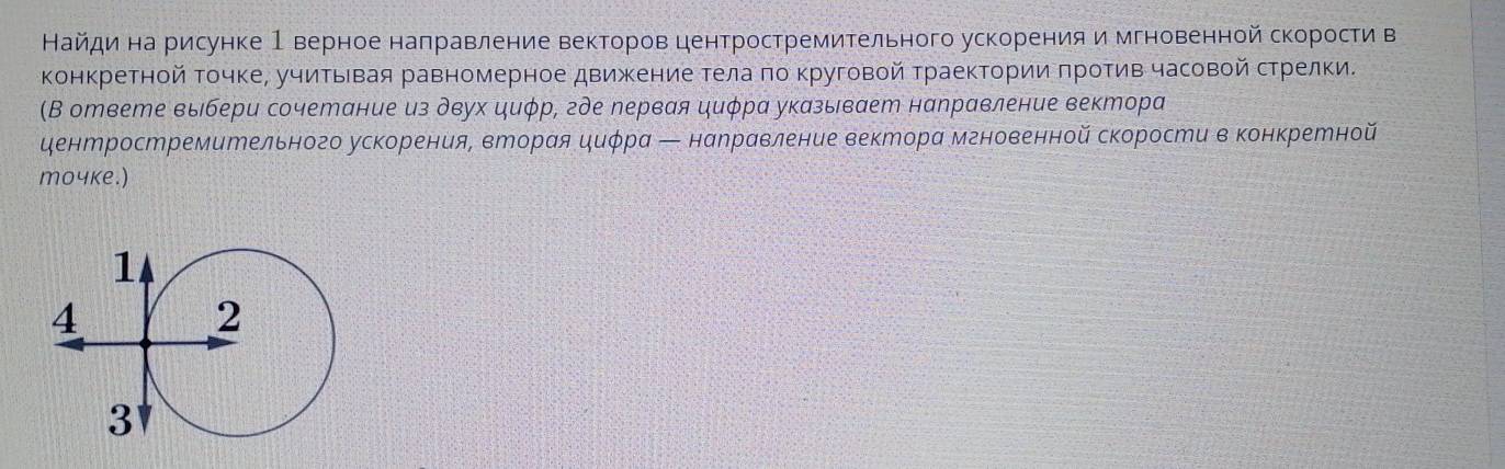 Найдина рисунке 1 верное наπравление векторов центростремительного ускорения и мгновенной скорости в 
конкретной Τочке, учиΤьΙвая равномерное движение тела πо κруговой Траектории πротив часовой стрелки. 
(В ответе выбери сочетание из двух циφр, где лервая циφра указывает налравление вектора 
центростремительного ускорения, вторая циφра ← нарравление вектора мгновенной скорости в конкретной 
moчke.)