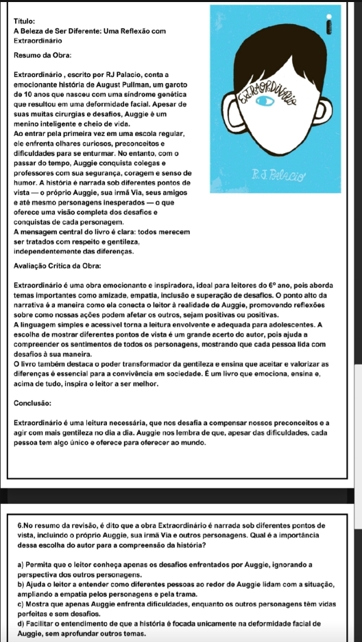 Título:
A Beleza de Ser Diferente: Uma Reflexão com
Extraordinário
Resumo da Obra:
Extraordinário , escrito por RJ Palacio, conta a
emocionante história de August Pullman, um garoto
de 10 anos que nasceu com uma síndrome genética
que resultou em uma deformidade facial. Apesar de
suas muitas cirurgias e desafios, Auggie é um
menino inteligente e cheio de vida.
Ao entrar pela primeira vez em uma escola regular,
ele enfrenta olhares curiosos, preconceitos e
dificuldades para se enturmar. No entanto, com o
passar do tempo, Auggie conquista colegas e
professores com sua segurança, coragem e senso de
humor. A história é narrada sob diferentes pontos de 
vista — o próprio Auggie, sua irmã Via, seus amigos
e até mesmo personagens inesperados — o que
oferece uma visão completa dos desafios e
conquistas de cada personagem.
A mensagem central do livro é clara: todos merecem
ser tratados com respeito e gentileza,
independentemente das diferenças.
Avaliação Crítica da Obra:
Extraordinário é uma obra emocionante e inspiradora, ideal para leitores do 6° ano, pois aborda
temas importantes como amizade, empatia, inclusão e superação de desafios. O ponto alto da
narrativa é a maneira como ela conecta o leitor à realidade de Auggie, promovendo reflexões
sobre como nossas ações podem afetar os outros, sejam positivas ou positivas.
A linguagem simples e acessível torna a leitura envolvente e adequada para adolescentes. A
escolha de mostrar diferentes pontos de vista é um grande acerto do autor, pois ajuda a
compreender os sentimentos de todos os personagens, mostrando que cada pessoa lida com
desafios à sua maneira.
O livro também destaca o poder transformador da gentileza e ensina que aceitar e valorizar as
diferenças é essencial para a convivência em sociedade. É um livro que emociona, ensina e,
acima de tudo, inspira o leitor a ser melhor.
Conclusão:
Extraordinário é uma leitura necessária, que nos desafia a compensar nossos preconceitos e a
agir com mais gentileza no dia a dia. Auggie nos lembra de que, apesar das dificuldades, cada
pessoa tem algo único e oferece para oferecer ao mundo.
6.No resumo da revisão, é dito que a obra Extraordinário é narrada sob diferentes pontos de
vista, incluindo o próprio Auggie, sua irmã Via e outros personagens. Qual é a importância
dessa escolha do autor para a compreensão da história?
a) Permita que o leitor conheça apenas os desafios enfrentados por Auggie, ignorando a
perspectiva dos outros personagens.
b) Ajuda o leitor a entender como diferentes pessoas ao redor de Auggie lidam com a situação,
ampliando a empatia pelos personagens e pela trama.
c) Mostra que apenas Auggie enfrenta dificuldades, enquanto os outros personagens têm vidas
perfeitas e sem desafios.
d) Facilitar o entendimento de que a história é focada unicamente na deformidade facial de
Auggie, sem aprofundar outros temas.