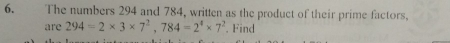 The numbers 294 and 784, written as the product of their prime factors. 
are 294=2* 3* 7^2, 784=2^4* 7^2. Find