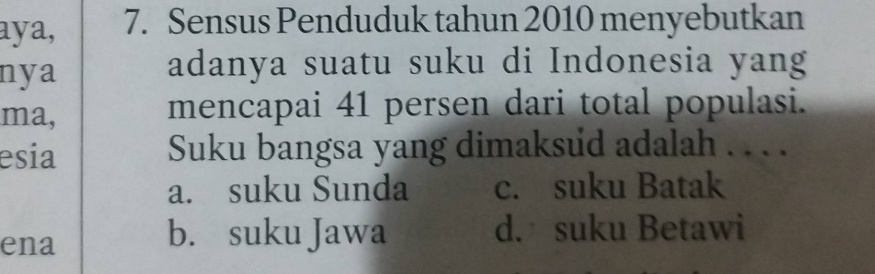 aya,
7. Sensus Penduduk tahun 2010 menyebutkan
nya
adanya suatu suku di Indonesia yang
ma,
mencapai 41 persen dari total populasi.
esia
Suku bangsa yang dimaksud adalah . . . .
a. suku Sunda c. suku Batak
ena
b. suku Jawa
d. suku Betawi