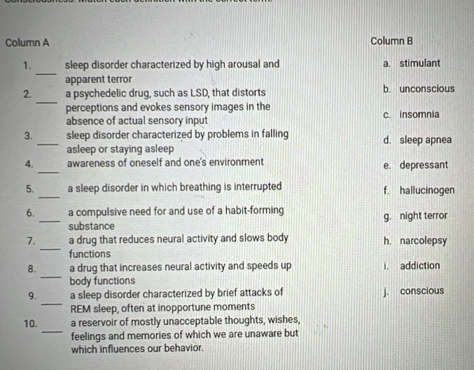 Column A Column B
_
1. sleep disorder characterized by high arousal and a. stimulant
apparent terror
_
2. a psychedelic drug, such as LSD, that distorts b. unconscious
perceptions and evokes sensory images in the c. insomnia
absence of actual sensory input
3. _sleep disorder characterized by problems in falling d. sleep apnea
asleep or staying asleep
_
4. awareness of oneself and one's environment e. depressant
_
5. a sleep disorder in which breathing is interrupted f. hallucinogen
6. a compulsive need for and use of a habit-forming
_substance g. night terror
_
7. a drug that reduces neural activity and slows body h. narcolepsy
functions
_
8. a drug that increases neural activity and speeds up i. addiction
body functions
_
9. a sleep disorder characterized by brief attacks of j. conscious
REM sleep, often at inopportune moments
_
10. a reservoir of mostly unacceptable thoughts, wishes,
feelings and memories of which we are unaware but
which influences our behavior.