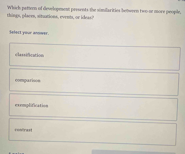 Which pattern of development presents the similarities between two or more people,
things, places, situations, events, or ideas?
Select your answer.
classification
comparison
exemplification
contrast