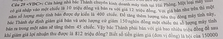 Câu 25 ev VDC>: Cửa hàng nhà bác Thành chuyên kinh doanh máy tính tại Hải Phòng. Một loại máy t 
có giá nhập vào một chiếc là 10 triệu đồng và bán ra với giá 12 triệu đồng. Với giá bán như trên thì một 
năm số lượng máy tính bán được dự kiến là 400 chiếc. Đề tăng thêm lượng tiêu thụ dòng máy tính này, 
bhác Thành dự định giảm giá bán và ước lượng cứ giảm 150nghìn đồng một chiếc thì số lượng máy tính 
bán ra trong một năm sẽ tăng thêm 45 chiếc. Vậy bác Thành phải bán với giá bao nhiêu triệu đồng để sau 
khi giảm giá lợi nhuận thu được là 812 triệu đồng? Biết số tiền giảm giá (đơn vị đồng) là bội của 150000