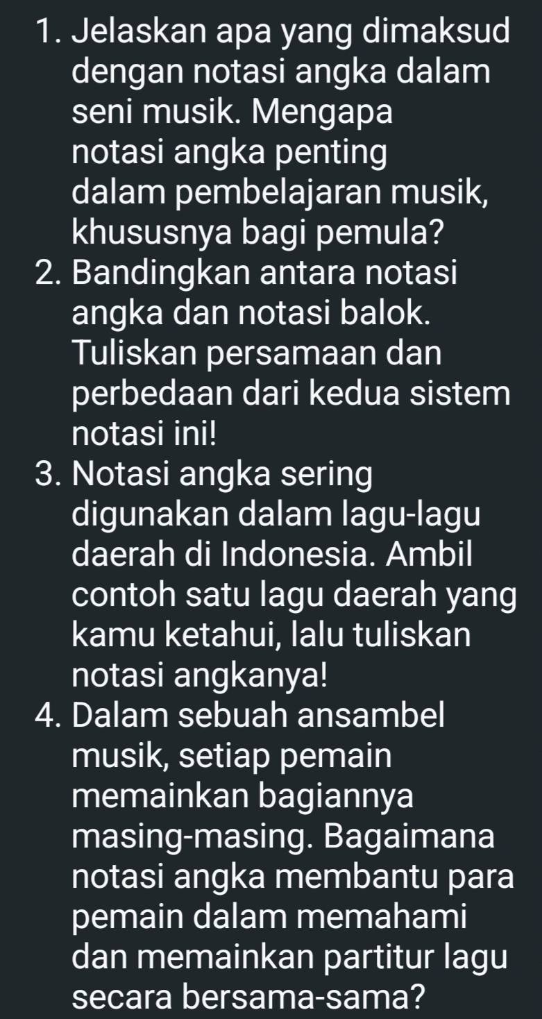 Jelaskan apa yang dimaksud 
dengan notasi angka dalam 
seni musik. Mengapa 
notasi angka penting 
dalam pembelajaran musik, 
khususnya bagi pemula? 
2. Bandingkan antara notasi 
angka dan notasi balok. 
Tuliskan persamaan dan 
perbedaan dari kedua sistem 
notasi ini! 
3. Notasi angka sering 
digunakan dalam lagu-lagu 
daerah di Indonesia. Ambil 
contoh satu lagu daerah yang 
kamu ketahui, lalu tuliskan 
notasi angkanya! 
4. Dalam sebuah ansambel 
musik, setiap pemain 
memainkan bagiannya 
masing-masing. Bagaimana 
notasi angka membantu para 
pemain dalam memahami 
dan memainkan partitur lagu 
secara bersama-sama?