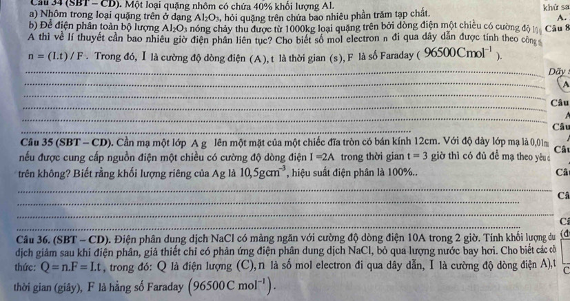 Cau 34 (SBT - CD). Một loại quặng nhôm có chứa 40% khổi lượng Al.
a) Nhôm trong loại quặng trên ở dạng Al_2O_3 , hỏi quặng trên chứa bao nhiêu phần trăm tạp chất. khử sa
A.
b) Để điện phân toàn bộ lượng Al_2O_3 hóng chảy thu được từ 1000kg loại quặng trên bởi dòng điện một chiêu có cường độ l
A thì về lí thuyết cần bao nhiêu giờ điện phân liên tục? Cho biết số mol electron n đi qua dây dẫn được tính theo công Câu 8
n=(It)/F. Trong đó, Ⅰ là cường độ dòng điện (A), t là thời gian (s), F là số Faraday ( 96500Cmol^(-1) ).
_ Dãy
_
_
A
_
Câu
_
_
Câu
Câu 35 (SBT - CD). Cần mạ một lớp A g lên một mặt của một chiếc đĩa tròn có bán kính 12cm. Với độ dày lớp mạ là 0,01m
Câ
nếu được cung cấp nguồn điện một chiều có cường độ dòng điện I=2A trong thời gian t=3 giờ thì có đủ đề mạ theo yêud
trên không? Biết rằng khối lượng riêng của Ag là 10,5gcm^(-3) , hiệu suất điện phân là 100%.. Câ
_
_
Câ
_
_
C
Câu 36. (SBT - CD). 0. Điện phân dung dịch NaCl có mảng ngăn với cường độ dòng điện 10A trong 2 giờ. Tính khối lượng du (d
dịch giảm sau khi điện phân, giả thiết chỉ có phản ứng điện phân dung dịch NaCl, bỏ qua lượng nước bay hơi. Cho biết các cô
thức: Q=n.F=I.t , trong đó: Q là điện lượng (C),n là số mol electron đi qua dây dẫn, I là cường độ dòng điện A),t C
thời gian (giây), F là hằng số Faraday (96500Cmol^(-1)).