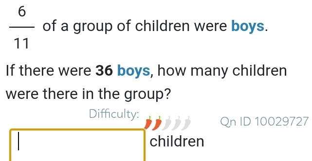  6/11  of a group of children were boys. 
If there were 36 boys, how many children 
were there in the group? 
Difficulty: 
Qn ID 10029727 
children