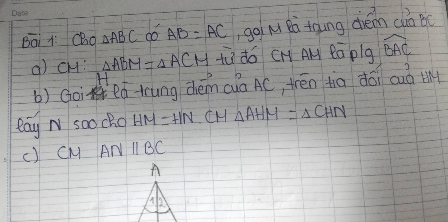 Bai 1: Cho △ ABC do AB=AC ,goiM Rà tqung diém clà oc 
() cH: △ ABM=△ ACM tù dó CH A eāplg widehat BAC
H 
b) Goi eó tung dém (uà AC, trén tia dói cuò H 
eay N soo cRo HM=HN.CM△ AHM=△ CHN
() CM ANparallel BC
A 
A 2