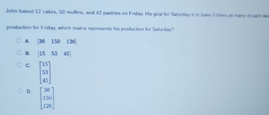 John baked 12 cakes, 50 muffins, and 42 pastries on Friday. His goal for Safurday is to bake 3 times as many of each fe
production for Friday, which matrix represents his production for Saturday?
A. [36150126]
B. [155345]
C. beginbmatrix 15 53 45endbmatrix
D. beginbmatrix 36 150 126endbmatrix