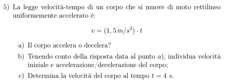 La legge velocità-tempo di un corpo che si muove di moto rettilineo 
uniformemente accelerato è:
v=(1,5m/s^2)· t
a) Il corpo accelera o decelera? 
b) Tenendo conto della risposta data al punto ã), individua velocità 
iniziale e accelerazione/decelerazione del corpo; 
c) Determina la velocità del corpo al tempo t=4s.