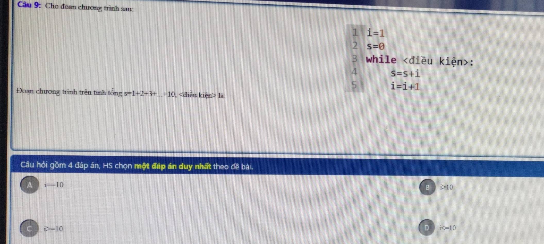 Cho đoạn chương trình sau:
1 i=1
2 s=θ
3 while :
4
S=S+i
5
i=i+1
Đoạn chương trình trên tính tổng s=1+2+3+...+10 , là:
Câu hỏi gồm 4 đáp án, HS chọn một đáp án duy nhất theo đề bài.
A i=10
i>10
i>=10
D i