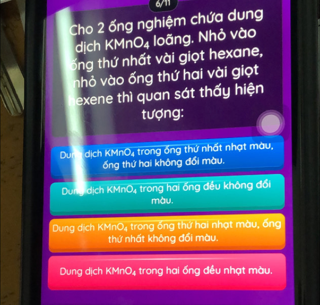 6/11
Cho 2 ống nghiệm chứa dung
dịch KMn O_4 loãng. Nhỏ vào
ổng thứ nhất vài giọt hexane,
nhỏ vào ống thứ hai vài giọt
exene thì quan sát thấy hiện
tượng:
Dunh dịch KMr O_4 trong ống thứ nhất nhạt màu,
ống thứ hai không đổi màu.
Dung dịch KMnO_4 trong hai ổng đều không đổi
màu.
Dung dịch KMn O_4 trong ổng thứ hai nhạt màu, ống
thứ nhất không đổi màu.
Dung dịch KMn O_4 trong hai ống đều nhạt màu.