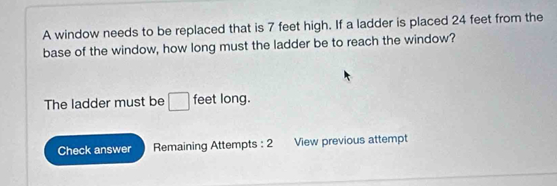 A window needs to be replaced that is 7 feet high. If a ladder is placed 24 feet from the 
base of the window, how long must the ladder be to reach the window? 
The ladder must be □ feet long. 
Check answer Remaining Attempts : 2 View previous attempt