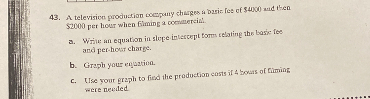 A television production company charges a basic fee of $4000 and then
$2000 per hour when filming a commercial. 
a. Write an equation in slope-intercept form relating the basic fee 
and per-hour charge. 
b. Graph your equation. 
c. Use your graph to find the production costs if 4 hours of filming 
were needed.