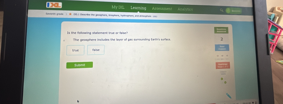 IX My IXL Learning Assessment Analytics
Seventh grade DD.1 Describe the geosphere, biosphere, hydrosphere, and atmosphere UMU
Is the following statement true or false?
The geosphere includes the layer of gas surrounding Earth's surface. 2
true false
Submit