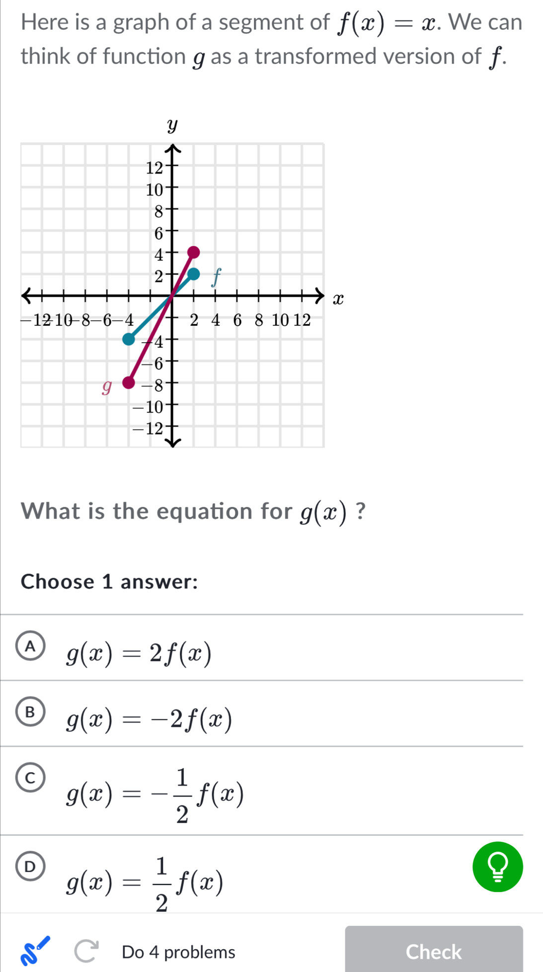 Here is a graph of a segment of f(x)=x. We can
think of function g as a transformed version of f.
What is the equation for g(x) ?
Choose 1 answer:
A g(x)=2f(x)
B g(x)=-2f(x)
g(x)=- 1/2 f(x)
D g(x)= 1/2 f(x)
Do 4 problems Check