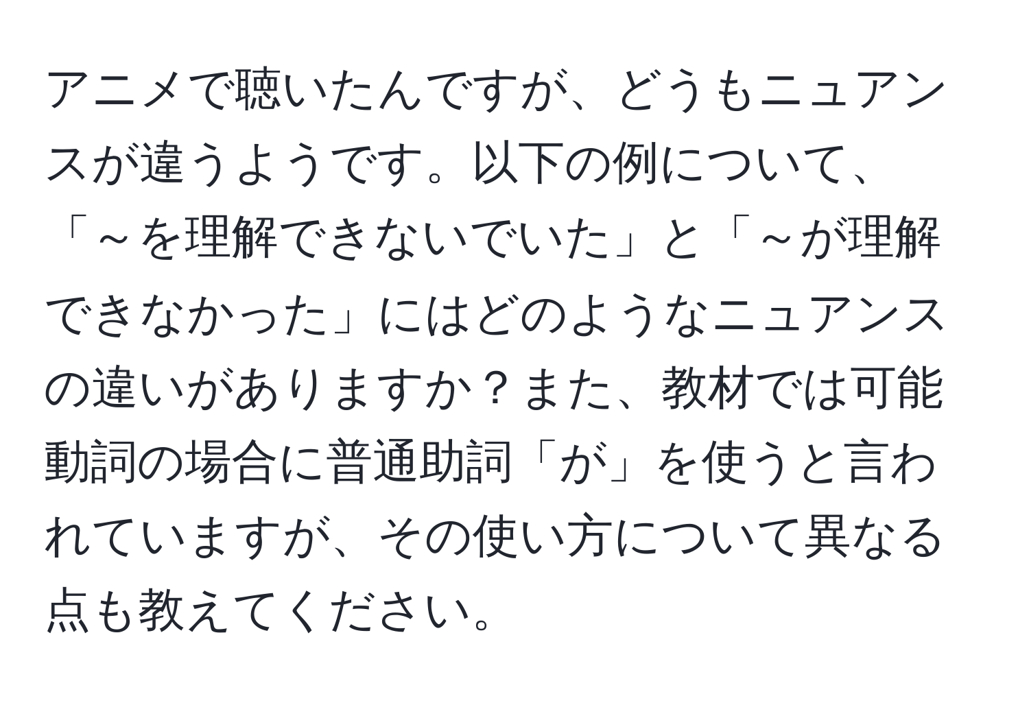 アニメで聴いたんですが、どうもニュアンスが違うようです。以下の例について、「～を理解できないでいた」と「～が理解できなかった」にはどのようなニュアンスの違いがありますか？また、教材では可能動詞の場合に普通助詞「が」を使うと言われていますが、その使い方について異なる点も教えてください。