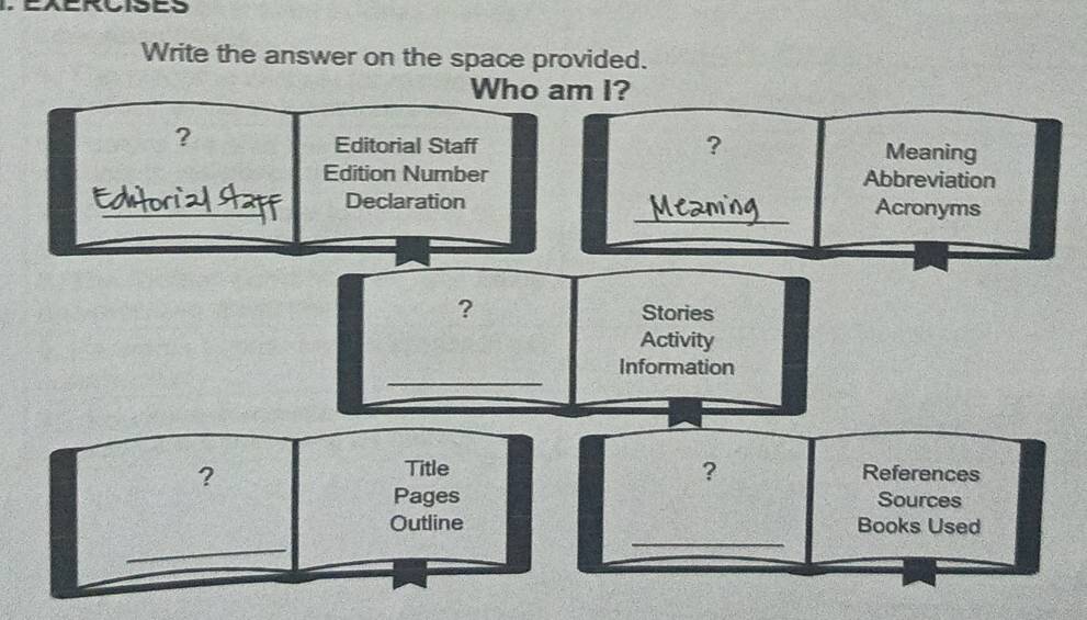 Write the answer on the space provided. 
Who am I? 
Editorial Staff ? 
? Meaning 
Edition Number Abbreviation 
_ 
_Declaration Acronyms 
? Stories 
Activity 
_ 
Information 
? 
Title ? References 
Pages Sources 
Outline Books Used 
_ 
_