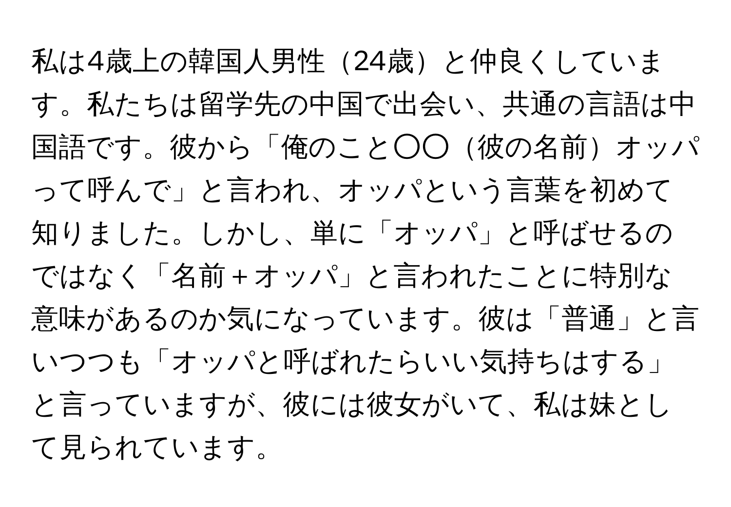 私は4歳上の韓国人男性24歳と仲良くしています。私たちは留学先の中国で出会い、共通の言語は中国語です。彼から「俺のこと○○彼の名前オッパって呼んで」と言われ、オッパという言葉を初めて知りました。しかし、単に「オッパ」と呼ばせるのではなく「名前＋オッパ」と言われたことに特別な意味があるのか気になっています。彼は「普通」と言いつつも「オッパと呼ばれたらいい気持ちはする」と言っていますが、彼には彼女がいて、私は妹として見られています。